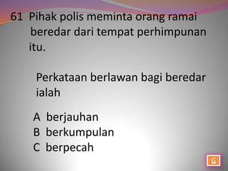 61 Pihak polis meminta orang ramai
   beredar dari tempat perhimpunan
   itu.

    Perkataan berlawan bagi beredar
    ialah
   A berjauhan
   B berkumpulan
   C berpecah
 