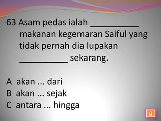 63 Asam pedas ialah __________
   makanan kegemaran Saiful yang
   tidak pernah dia lupakan
   __________ sekarang.

A akan ... dari
B akan ... sejak
C antara ... hingga
 