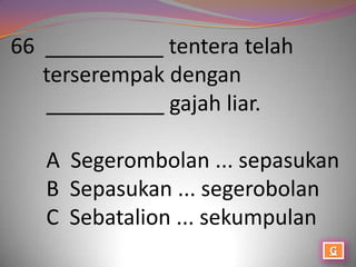 66 __________ tentera telah
   terserempak dengan
   __________ gajah liar.

   A Segerombolan ... sepasukan
   B Sepasukan ... segerobolan
   C Sebatalion ... sekumpulan
 