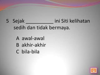 5 Sejak __________ ini Siti kelihatan
  sedih dan tidak bermaya.
    A awal-awal
    B akhir-akhir
    C bila-bila
 
