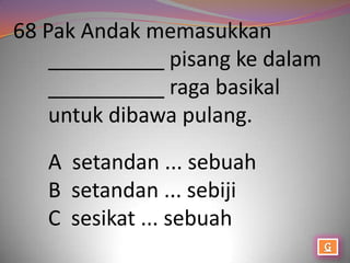 68 Pak Andak memasukkan
    __________ pisang ke dalam
    __________ raga basikal
    untuk dibawa pulang.

   A setandan ... sebuah
   B setandan ... sebiji
   C sesikat ... sebuah
 