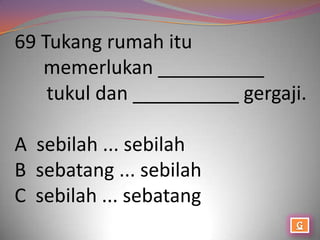 69 Tukang rumah itu
   memerlukan __________
    tukul dan __________ gergaji.

A sebilah ... sebilah
B sebatang ... sebilah
C sebilah ... sebatang
 