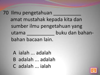 70 Ilmu pengetahuan __________
   amat mustahak kepada kita dan
   sumber ilmu pengetahuan yang
   utama __________ buku dan bahan-
   bahan bacaan lain.

   A ialah ... adalah
   B adalah ... adalah
   C adalah ... ialah
 