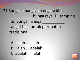 71 Bunga kebangsaan negara kita
    __________ bunga raya. Di samping
   itu, bunga ini juga __________
   sangat baik untuk perubatan
   tradisional.

    A ialah ... ialah
    B ialah ... adalah
    C adalah ... ialah
 