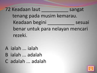 72 Keadaan laut __________ sangat
   tenang pada musim kemarau.
   Keadaan begini __________ sesuai
   benar untuk para nelayan mencari
   rezeki.

A ialah ... ialah
B ialah ... adalah
C adalah ... adalah
 
