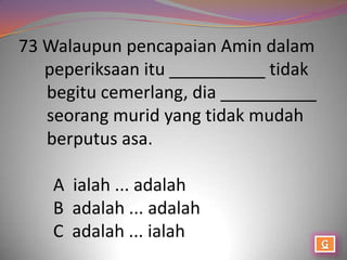 73 Walaupun pencapaian Amin dalam
   peperiksaan itu __________ tidak
   begitu cemerlang, dia __________
   seorang murid yang tidak mudah
   berputus asa.

    A ialah ... adalah
    B adalah ... adalah
    C adalah ... ialah
 