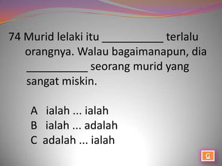 74 Murid lelaki itu __________ terlalu
   orangnya. Walau bagaimanapun, dia
   __________ seorang murid yang
   sangat miskin.

    A ialah ... ialah
    B ialah ... adalah
    C adalah ... ialah
 