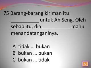 75 Barang-barang kiriman itu
   __________ untuk Ah Seng. Oleh
   sebab itu, dia __________ mahu
   menandatanganinya.

   A tidak … bukan
   B bukan … bukan
   C bukan … tidak
 
