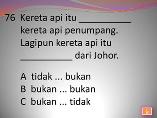 76 Kereta api itu __________
   kereta api penumpang.
   Lagipun kereta api itu
   __________ dari Johor.

   A tidak ... bukan
   B bukan ... bukan
   C bukan ... tidak
 