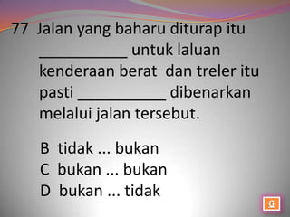 77 Jalan yang baharu diturap itu
   __________ untuk laluan
   kenderaan berat dan treler itu
   pasti __________ dibenarkan
   melalui jalan tersebut.
   B tidak ... bukan
   C bukan ... bukan
   D bukan ... tidak
 