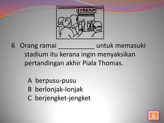 6 Orang ramai __________ untuk memasuki
   stadium itu kerana ingin menyaksikan
   pertandingan akhir Piala Thomas.

    A berpusu-pusu
    B berlonjak-lonjak
    C berjengket-jengket
 