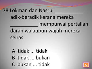 78 Lokman dan Nasrul __________
   adik-beradik kerana mereka
   __________ mempunyai pertalian
   darah walaupun wajah mereka
   seiras.

   A tidak ... tidak
   B tidak ... bukan
   C bukan ... tidak
 