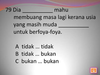 79 Dia __________ mahu
   membuang masa lagi kerana usia
   yang masih muda __________
   untuk berfoya-foya.

   A tidak … tidak
   B tidak … bukan
   C bukan … bukan
 
