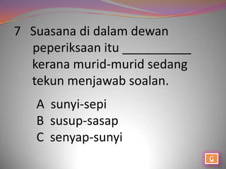 7 Suasana di dalam dewan
  peperiksaan itu __________
  kerana murid-murid sedang
  tekun menjawab soalan.
   A sunyi-sepi
   B susup-sasap
   C senyap-sunyi
 