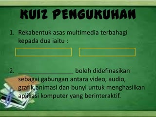 KUIZ PENGUKUHAN
1. Rekabentuk asas multimedia terbahagi
   kepada dua iaitu :



2. ________________ boleh didefinasikan
   sebagai gabungan antara video, audio,
   grafik,animasi dan bunyi untuk menghasilkan
   aplikasi komputer yang berinteraktif.
 
