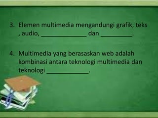 3. Elemen multimedia mengandungi grafik, teks
   , audio, _____________ dan _________.

4. Multimedia yang berasaskan web adalah
   kombinasi antara teknologi multimedia dan
   teknologi ____________.
 