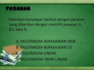 PADANAN
Padankan kenyataan berikut dengan peranan
yang diberikan dengan memilih jawapan A,
B,C atau D.

    A. MULTIMEDIA BERASASKAN WEB
    B. MULTIMEDIA BERASASKAN CD
    C. MULTIMEDIA LINEAR
    D. MULTIMEDIA TIDAK LINEAR
 