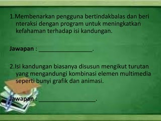 1.Membenarkan pengguna bertindakbalas dan beri
  nteraksi dengan program untuk meningkatkan
  kefahaman terhadap isi kandungan.

Jawapan : ________________.

2.Isi kandungan biasanya disusun mengikut turutan
   yang mengandungi kombinasi elemen multimedia
   seperti bunyi grafik dan animasi.

Jawapan : _________________.
 