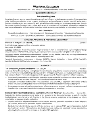 WESTON A. KUJACZNSKI
wkujo@umich.edu | (810) 348-6222 | 5494 Windermere Dr., Grand Blanc, MI 48439
QUALIFICATION SUMMARY
Entry-Level Engineer
Entry-Level Engineer who can support innovation, growth, and efficiency for leading-edge companies. Proven capacity to
make significant contributions to the research, development, and manufacture of complex materials and products.
Business-minded engineer who conducts his work with a holistic understanding of a company’s strategic goals. Dynamic
background includes Computer Science minor, with record of incorporating IT-empowered solutions into engineering
operations. Collaborative professional who has thrived in diverse team settings, including an international internship.
Core Competencies:
PROCESS/CHEMICAL ENGINEERING – PROCESS IMPROVEMENT – PERFORMANCE OPTIMIZATION – TROUBLESHOOTING/RESOLUTION
ROOT CAUSE ANALYSIS – QUALITY ASSURANCE/CONTROL – TECHNICAL DOCUMENTATION – COMPLEX PROBLEM SOLVING
EDUCATION, AFFILIATIONS & PROFESSIONAL DEVELOPMENT
University of Michigan – Ann Arbor, MI, April 2016
B.S.E. in Chemical Engineering; Minor in Computer Science
Cum Laude, GPA 3.260
Activities: Lead solvent deasphalting process design for crude oil plant as part of Chemical Engineering Senior Design
class; simulations in ASPEN HYSYS, sizing units, conducting economic research, and creating 3D models for plant.
Affiliations: Member, American Institute of Chemical Engineers (AiChE); Member, The Society for Collegiate Leadership
and Achievement; Member, National Society of Leadership and Success.
Technical Competencies: Environments – Windows 95/98/XP, MacOS; Applications – Xcode, ASPEN Plus/HYSYS,
LabVIEW, CHEMKIN, MS Office Suite; Languages – C++, Python, SQL.
EXPERIENCE
THE VIOLI GROUP, RESEARCH ASSISTANT – Ann Arbor, MI Fall 2015
Advanced efforts of research group seeking to develop a multi-scale, computational nanoscience to study nanoparticles
in the environment. Conducted testing and analysis to drive strategic research goals, and studied academic journals to
help create an effective framework and approach for the group’s research. Also introduced more efficient processes.
 Co-authored research paper currently pending publication; made substantive contributions to overall research while
helping to define and articulate the group’s method and conclusions in academic prose.
 Investigated combustion reactions under various conditions using CHEMKIN, a proprietary software tool for basic
kinetics simulations; also helped develop and optimize Stochastic Nanoparticle Simulator (SNAPS) program.
 Drawing upon computer science background, wrote software programs to automate inefficient manual process and
helped uncover new research capabilities through more strategic use of technology.
SHENZHEN NEW INDUSTRIES BIOMEDICAL ENGINEERING, PRODUCT ASSISTANT – Shenzhen, China Summer 2014
Supported the design, development, and testing of key products for the biomedical company as part of 8-member
Product Assistant team. Served as sole American in the Chinese company, navigating a foreign language and culture
while helping to develop a complex product line.
 Learned chemistry of magnetic luminescence testing systems, executed operational procedures of in vitro diagnostic
(IVD) systems, and practiced operational protocol for IVD systems.
 Conducted market and industry research while the company was in process of FDA approval application; studied
U.S. health care system, FDA regulations, U.S. health insurance market, and associated business opportunities,
ultimately briefing senior staff on strategies to strengthen FDA application.
 