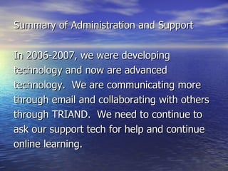 Summary of Administration and Support In 2006-2007, we were developing technology and now are advanced technology.  We are communicating more through email and collaborating with others through TRIAND.  We need to continue to ask our support tech for help and continue online learning. 