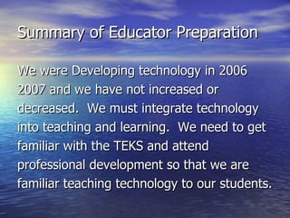 Summary of Educator Preparation We were Developing technology in 2006 2007 and we have not increased or decreased.  We must integrate technology into teaching and learning.  We need to get familiar with the TEKS and attend professional development so that we are familiar teaching technology to our students. 