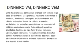 Uma das grandezas com que as crianças têm contato logo
cedo é o dinheiro. Essa grandeza relaciona os números e
medidas, incentiva a contagem, o cálculo mental e o
cálculo estimativo. O uso de cédulas e moedas,
verdadeiras ou imitações, constitui-se em um material
didático-pedagógico muito farto. Além de propiciar
atividades didáticas do tipo fazer trocas, comparar
valores, fazer operações, resolver problemas, trabalhar
com os números naturais e os números decimais, pode-
se explorar o valor que o dinheiro representa em relação
aos objetos e ao trabalho.
DINHEIRO VAI, DINHEIRO VEM
 