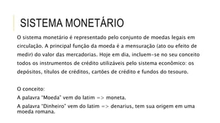 SISTEMA MONETÁRIO
O sistema monetário é representado pelo conjunto de moedas legais em
circulação. A principal função da moeda é a mensuração (ato ou efeito de
medir) do valor das mercadorias. Hoje em dia, incluem-se no seu conceito
todos os instrumentos de crédito utilizáveis pelo sistema econômico: os
depósitos, títulos de créditos, cartões de crédito e fundos do tesouro.
O conceito:
A palavra “Moeda” vem do latim => moneta.
A palavra “Dinheiro” vem do latim => denarius, tem sua origem em uma
moeda romana.
 