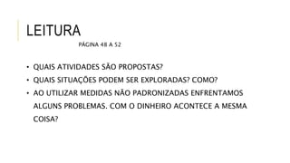 LEITURA
PÁGINA 48 A 52
• QUAIS ATIVIDADES SÃO PROPOSTAS?
• QUAIS SITUAÇÕES PODEM SER EXPLORADAS? COMO?
• AO UTILIZAR MEDIDAS NÃO PADRONIZADAS ENFRENTAMOS
ALGUNS PROBLEMAS. COM O DINHEIRO ACONTECE A MESMA
COISA?
 