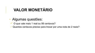 • Algumas questões:
 O que vale mais 1 real ou 99 centavos?
 Quantos centavos preciso para trocar por uma nota de 2 reais?
VALOR MONETÁRIO
 