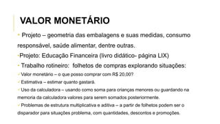 • Projeto – geometria das embalagens e suas medidas, consumo
responsável, saúde alimentar, dentre outras.
•Projeto: Educação Financeira (livro didático- página LIX)
• Trabalho rotineiro: folhetos de compras explorando situações:
Valor monetário – o que posso comprar com R$ 20,00?
Estimativa – estimar quanto gastará.
Uso da calculadora – usando como soma para crianças menores ou guardando na
memoria da calculadora valores para serem somados posteriormente.
Problemas de estrutura multiplicativa e aditiva – a partir de folhetos podem ser o
disparador para situações problema, com quantidades, descontos e promoções.
VALOR MONETÁRIO
 