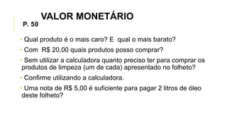 P. 50
• Qual produto é o mais caro? E qual o mais barato?
• Com R$ 20,00 quais produtos posso comprar?
• Sem utilizar a calculadora quanto preciso ter para comprar os
produtos de limpeza (um de cada) apresentado no folheto?
• Confirme utilizando a calculadora.
• Uma nota de R$ 5,00 é suficiente para pagar 2 litros de óleo
deste folheto?
VALOR MONETÁRIO
 