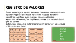 REGISTRO DE VALORES
É hora de começar o registro de valores monetários. Não ensine como
registrar. Peça que eles façam no caderno registros de valores
monetários e verifique quais foram as notações utilizadas.
A partir das várias notações surgidas na turma é que você vai discutir
qual é a correta.
Sistematizar utilizando o material concreto: 50 centavos + 50 centavos
= 100 centavos = 1 real.
 