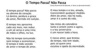 O tempo passa? Não passa
no abismo do coração.
Lá dentro, perdura a graça
do amor, florindo em canção.
O tempo nos aproxima
cada vez mais, nos reduz
a um só verso e uma rima
de mãos e olhos, na luz.
Não há tempo consumido
nem tempo a economizar.
O tempo é todo vestido
de amor e tempo de amar.
O meu tempo e o teu, amada,
transcendem qualquer medida.
Além do amor, não há nada,
amar é o sumo da vida.
São mitos de calendário
tanto o ontem como o agora,
e o teu aniversário
é um nascer toda a hora.
E nosso amor, que brotou
do tempo, não tem idade,
pois só quem ama
escutou o apelo da eternidade.
O Tempo Passa? Não Passa
Carlos Drummond de Andrade, in 'Amar se Aprende Amando'
 