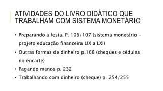ATIVIDADES DO LIVRO DIDÁTICO QUE
TRABALHAM COM SISTEMA MONETÁRIO
• Preparando a festa. P. 106/107 (sistema monetário –
projeto educação financeira LIX a LXI)
• Outras formas de dinheiro p.168 (cheques e cédulas
no encarte)
• Pagando menos p. 232
• Trabalhando com dinheiro (cheque) p. 254/255
 
