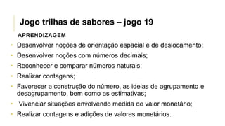APRENDIZAGEM
• Desenvolver noções de orientação espacial e de deslocamento;
• Desenvolver noções com números decimais;
• Reconhecer e comparar números naturais;
• Realizar contagens;
• Favorecer a construção do número, as ideias de agrupamento e
desagrupamento, bem como as estimativas;
• Vivenciar situações envolvendo medida de valor monetário;
• Realizar contagens e adições de valores monetários.
Jogo trilhas de sabores – jogo 19
 
