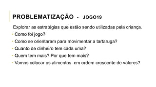 PROBLEMATIZAÇÃO - JOGO19
Explorar as estratégias que estão sendo utilizadas pela criança.
• Como foi jogo?
• Como se orientaram para movimentar a tartaruga?
• Quanto de dinheiro tem cada uma?
• Quem tem mais? Por que tem mais?
• Vamos colocar os alimentos em ordem crescente de valores?
 
