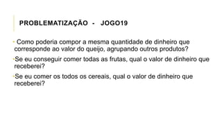PROBLEMATIZAÇÃO - JOGO19
• Como poderia compor a mesma quantidade de dinheiro que
corresponde ao valor do queijo, agrupando outros produtos?
•Se eu conseguir comer todas as frutas, qual o valor de dinheiro que
receberei?
•Se eu comer os todos os cereais, qual o valor de dinheiro que
receberei?
 