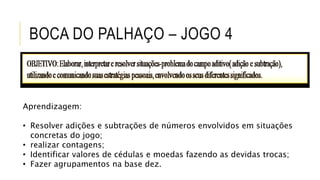 BOCA DO PALHAÇO – JOGO 4
Aprendizagem:
• Resolver adições e subtrações de números envolvidos em situações
concretas do jogo;
• realizar contagens;
• Identificar valores de cédulas e moedas fazendo as devidas trocas;
• Fazer agrupamentos na base dez.
 