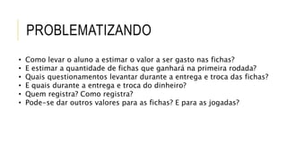 PROBLEMATIZANDO
• Como levar o aluno a estimar o valor a ser gasto nas fichas?
• E estimar a quantidade de fichas que ganhará na primeira rodada?
• Quais questionamentos levantar durante a entrega e troca das fichas?
• E quais durante a entrega e troca do dinheiro?
• Quem registra? Como registra?
• Pode-se dar outros valores para as fichas? E para as jogadas?
 
