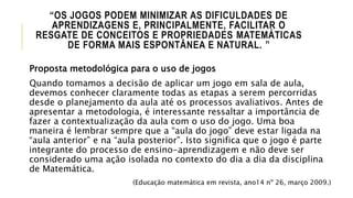 “OS JOGOS PODEM MINIMIZAR AS DIFICULDADES DE
APRENDIZAGENS E, PRINCIPALMENTE, FACILITAR O
RESGATE DE CONCEITOS E PROPRIEDADES MATEMÁTICAS
DE FORMA MAIS ESPONTÂNEA E NATURAL. ”
Proposta metodológica para o uso de jogos
Quando tomamos a decisão de aplicar um jogo em sala de aula,
devemos conhecer claramente todas as etapas a serem percorridas
desde o planejamento da aula até os processos avaliativos. Antes de
apresentar a metodologia, é interessante ressaltar a importância de
fazer a contextualização da aula com o uso do jogo. Uma boa
maneira é lembrar sempre que a “aula do jogo” deve estar ligada na
“aula anterior” e na “aula posterior”. Isto significa que o jogo é parte
integrante do processo de ensino-aprendizagem e não deve ser
considerado uma ação isolada no contexto do dia a dia da disciplina
de Matemática.
(Educação matemática em revista, ano14 nº 26, março 2009.)
 