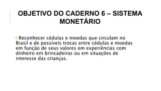 Reconhecer cédulas e moedas que circulam no
Brasil e de possíveis trocas entre cédulas e moedas
em função de seus valores em experiências com
dinheiro em brincadeiras ou em situações de
interesse das crianças.
OBJETIVO DO CADERNO 6 – SISTEMA
MONETÁRIO
 