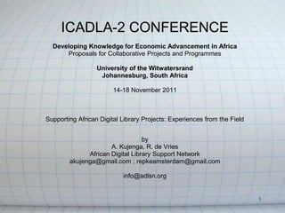 ICADLA-2 CONFERENCE
  Developing Knowledge for Economic Advancement in Africa
      Proposals for Collaborative Projects and Programmes

                  University of the Witwatersrand
                   Johannesburg, South Africa

                        14-18 November 2011



Supporting African Digital Library Projects: Experiences from the Field


                                  by
                      A. Kujenga, R. de Vries
              African Digital Library Support Network
        akujenga@gmail.com ; repkeamsterdam@gmail.com

                           info@adlsn.org


                                                                          1
 