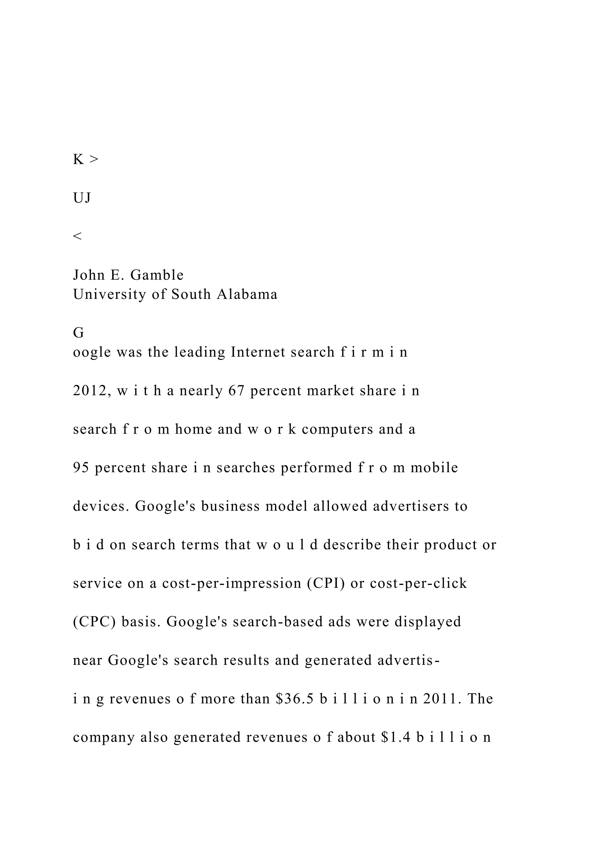 K >
UJ
<
John E. Gamble
University of South Alabama
G
oogle was the leading Internet search f i r m i n
2012, w i t h a nearly 67 percent market share i n
search f r o m home and w o r k computers and a
95 percent share i n searches performed f r o m mobile
devices. Google's business model allowed advertisers to
b i d on search terms that w o u l d describe their product or
service on a cost-per-impression (CPI) or cost-per-click
(CPC) basis. Google's search-based ads were displayed
near Google's search results and generated advertis-
i n g revenues o f more than $36.5 b i l l i o n i n 2011. The
company also generated revenues o f about $1.4 b i l l i o n
 