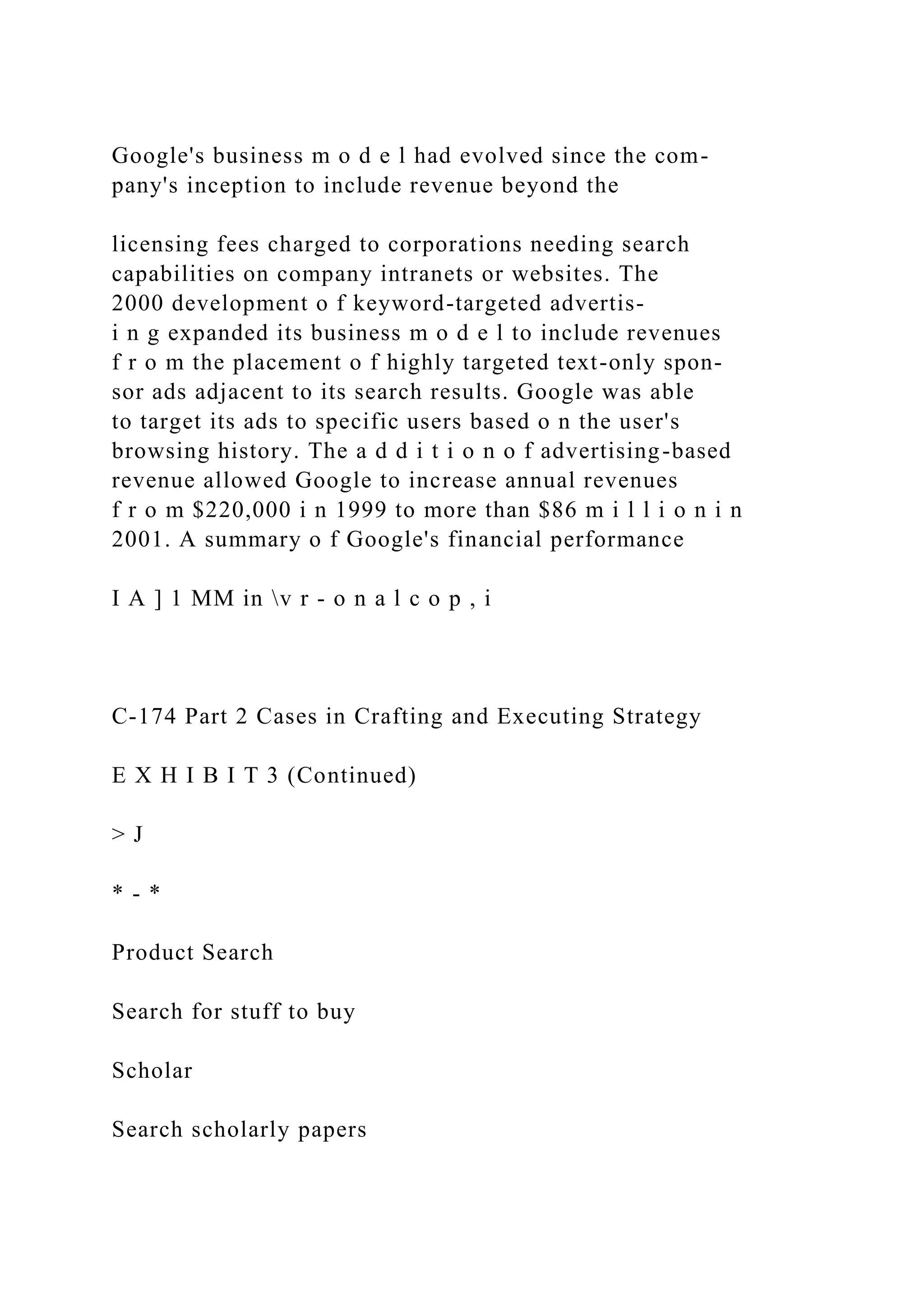 Google's business m o d e l had evolved since the com-
pany's inception to include revenue beyond the
licensing fees charged to corporations needing search
capabilities on company intranets or websites. The
2000 development o f keyword-targeted advertis-
i n g expanded its business m o d e l to include revenues
f r o m the placement o f highly targeted text-only spon-
sor ads adjacent to its search results. Google was able
to target its ads to specific users based o n the user's
browsing history. The a d d i t i o n o f advertising-based
revenue allowed Google to increase annual revenues
f r o m $220,000 i n 1999 to more than $86 m i l l i o n i n
2001. A summary o f Google's financial performance
I A ] 1 MM in v r - o n a l c o p , i
C-174 Part 2 Cases in Crafting and Executing Strategy
E X H I B I T 3 (Continued)
> J
* - *
Product Search
Search for stuff to buy
Scholar
Search scholarly papers
 