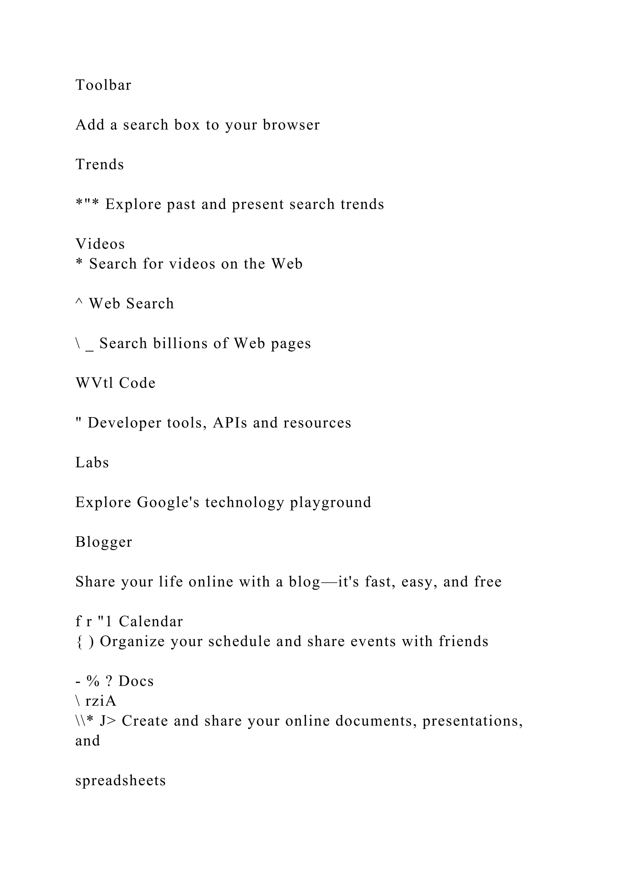 Toolbar
Add a search box to your browser
Trends
*"* Explore past and present search trends
Videos
* Search for videos on the Web
^ Web Search
 _ Search billions of Web pages
WVtl Code
" Developer tools, APIs and resources
Labs
Explore Google's technology playground
Blogger
Share your life online with a blog—it's fast, easy, and free
f r "1 Calendar
{ ) Organize your schedule and share events with friends
- % ? Docs
 rziA
* J> Create and share your online documents, presentations,
and
spreadsheets
 