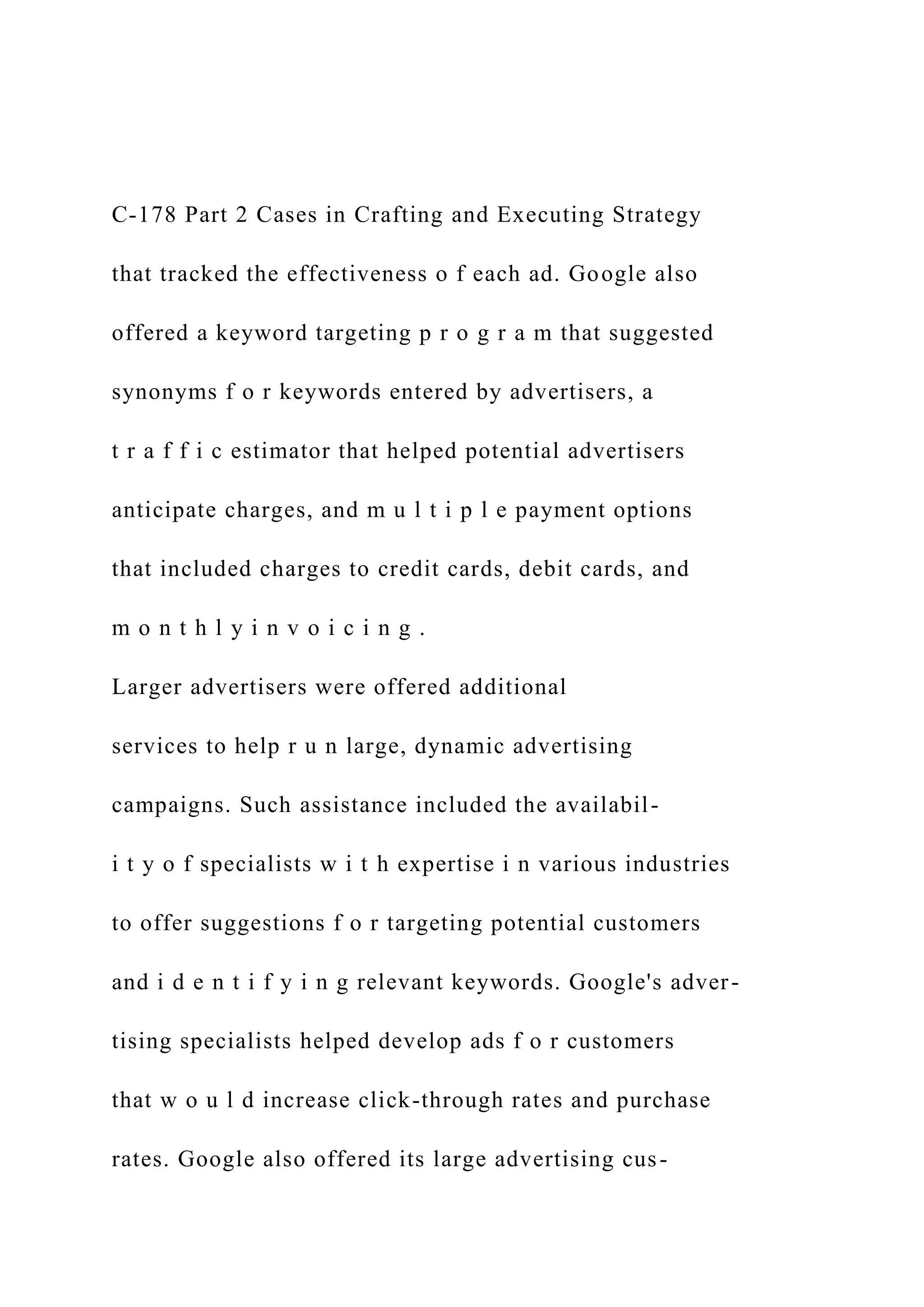 C-178 Part 2 Cases in Crafting and Executing Strategy
that tracked the effectiveness o f each ad. Google also
offered a keyword targeting p r o g r a m that suggested
synonyms f o r keywords entered by advertisers, a
t r a f f i c estimator that helped potential advertisers
anticipate charges, and m u l t i p l e payment options
that included charges to credit cards, debit cards, and
m o n t h l y i n v o i c i n g .
Larger advertisers were offered additional
services to help r u n large, dynamic advertising
campaigns. Such assistance included the availabil-
i t y o f specialists w i t h expertise i n various industries
to offer suggestions f o r targeting potential customers
and i d e n t i f y i n g relevant keywords. Google's adver-
tising specialists helped develop ads f o r customers
that w o u l d increase click-through rates and purchase
rates. Google also offered its large advertising cus-
 