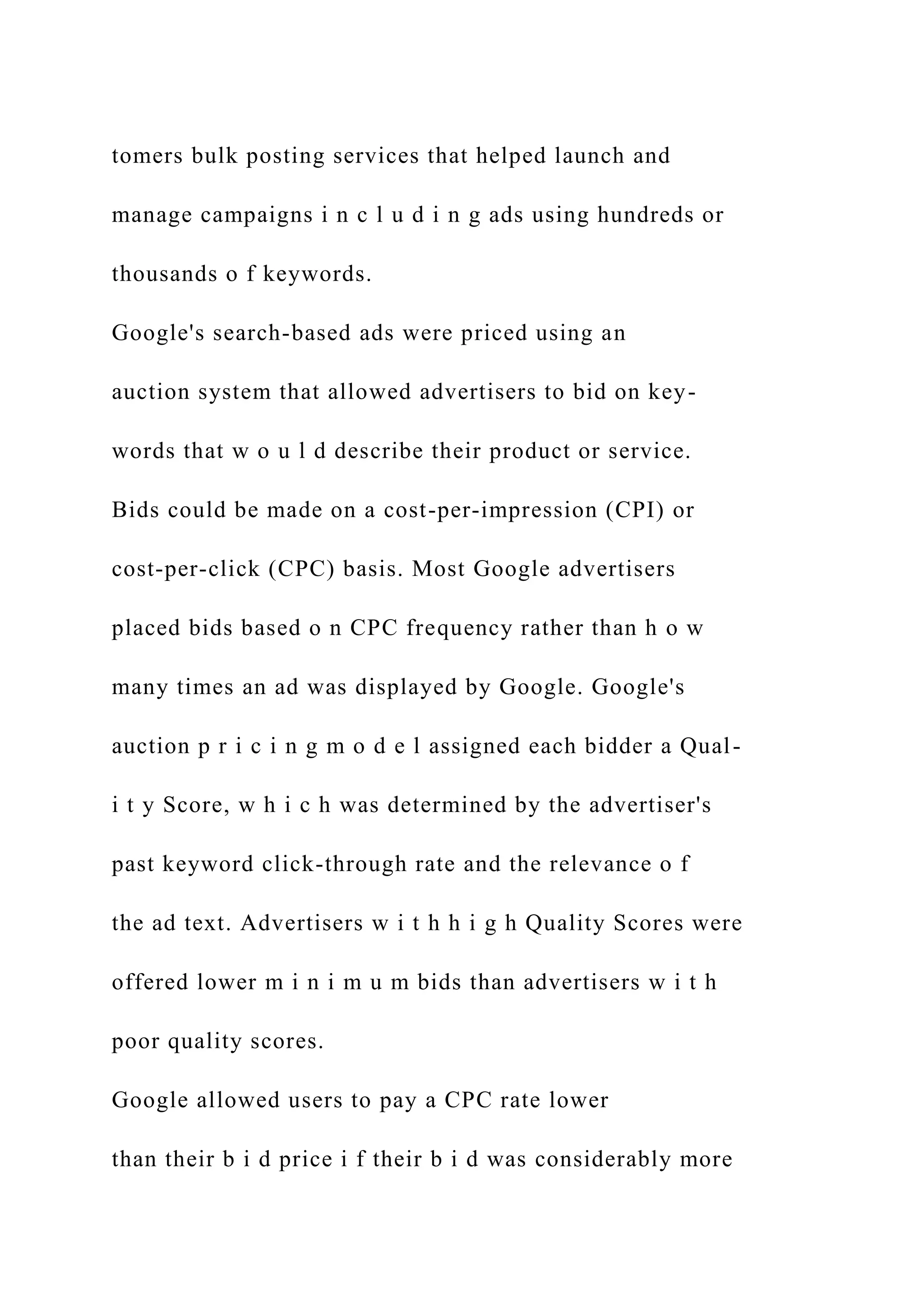 tomers bulk posting services that helped launch and
manage campaigns i n c l u d i n g ads using hundreds or
thousands o f keywords.
Google's search-based ads were priced using an
auction system that allowed advertisers to bid on key-
words that w o u l d describe their product or service.
Bids could be made on a cost-per-impression (CPI) or
cost-per-click (CPC) basis. Most Google advertisers
placed bids based o n CPC frequency rather than h o w
many times an ad was displayed by Google. Google's
auction p r i c i n g m o d e l assigned each bidder a Qual-
i t y Score, w h i c h was determined by the advertiser's
past keyword click-through rate and the relevance o f
the ad text. Advertisers w i t h h i g h Quality Scores were
offered lower m i n i m u m bids than advertisers w i t h
poor quality scores.
Google allowed users to pay a CPC rate lower
than their b i d price i f their b i d was considerably more
 