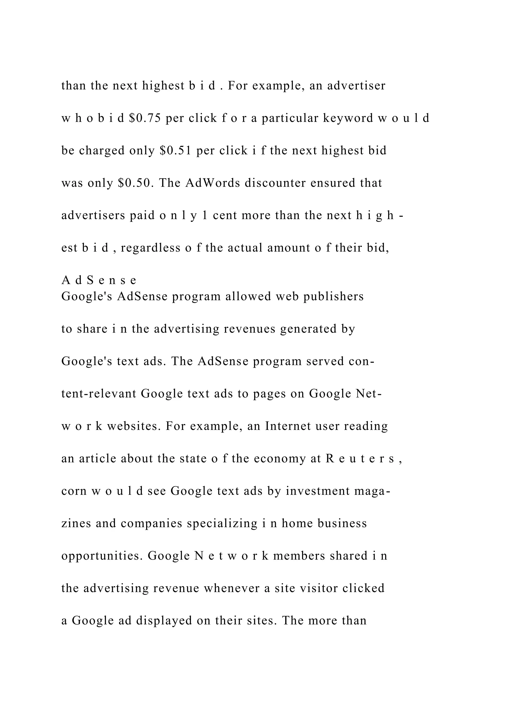 than the next highest b i d . For example, an advertiser
w h o b i d $0.75 per click f o r a particular keyword w o u l d
be charged only $0.51 per click i f the next highest bid
was only $0.50. The AdWords discounter ensured that
advertisers paid o n l y 1 cent more than the next h i g h -
est b i d , regardless o f the actual amount o f their bid,
A d S e n s e
Google's AdSense program allowed web publishers
to share i n the advertising revenues generated by
Google's text ads. The AdSense program served con-
tent-relevant Google text ads to pages on Google Net-
w o r k websites. For example, an Internet user reading
an article about the state o f the economy at R e u t e r s ,
corn w o u l d see Google text ads by investment maga-
zines and companies specializing i n home business
opportunities. Google N e t w o r k members shared i n
the advertising revenue whenever a site visitor clicked
a Google ad displayed on their sites. The more than
 