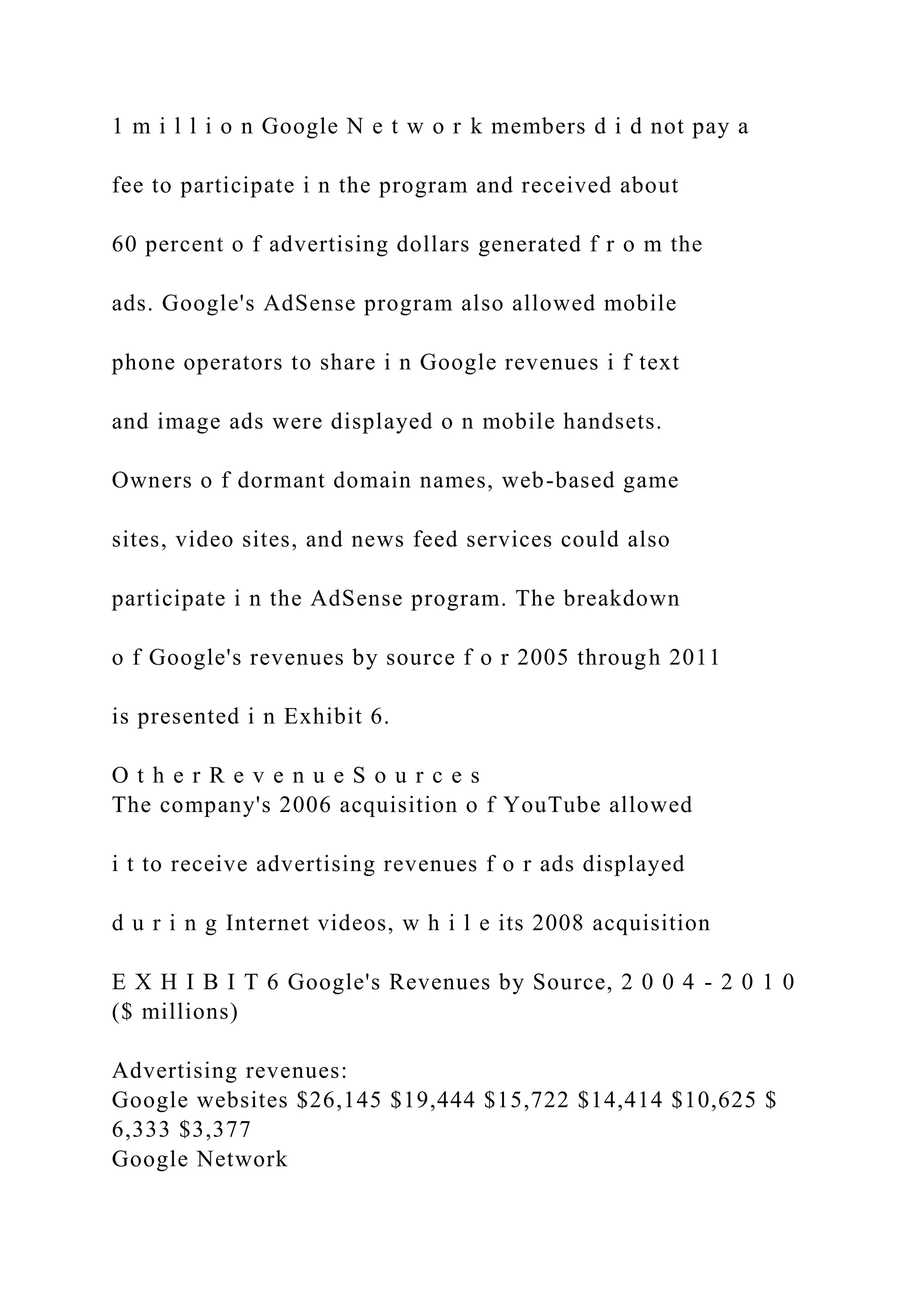 1 m i l l i o n Google N e t w o r k members d i d not pay a
fee to participate i n the program and received about
60 percent o f advertising dollars generated f r o m the
ads. Google's AdSense program also allowed mobile
phone operators to share i n Google revenues i f text
and image ads were displayed o n mobile handsets.
Owners o f dormant domain names, web-based game
sites, video sites, and news feed services could also
participate i n the AdSense program. The breakdown
o f Google's revenues by source f o r 2005 through 2011
is presented i n Exhibit 6.
O t h e r R e v e n u e S o u r c e s
The company's 2006 acquisition o f YouTube allowed
i t to receive advertising revenues f o r ads displayed
d u r i n g Internet videos, w h i l e its 2008 acquisition
E X H I B I T 6 Google's Revenues by Source, 2 0 0 4 - 2 0 1 0
($ millions)
Advertising revenues:
Google websites $26,145 $19,444 $15,722 $14,414 $10,625 $
6,333 $3,377
Google Network
 