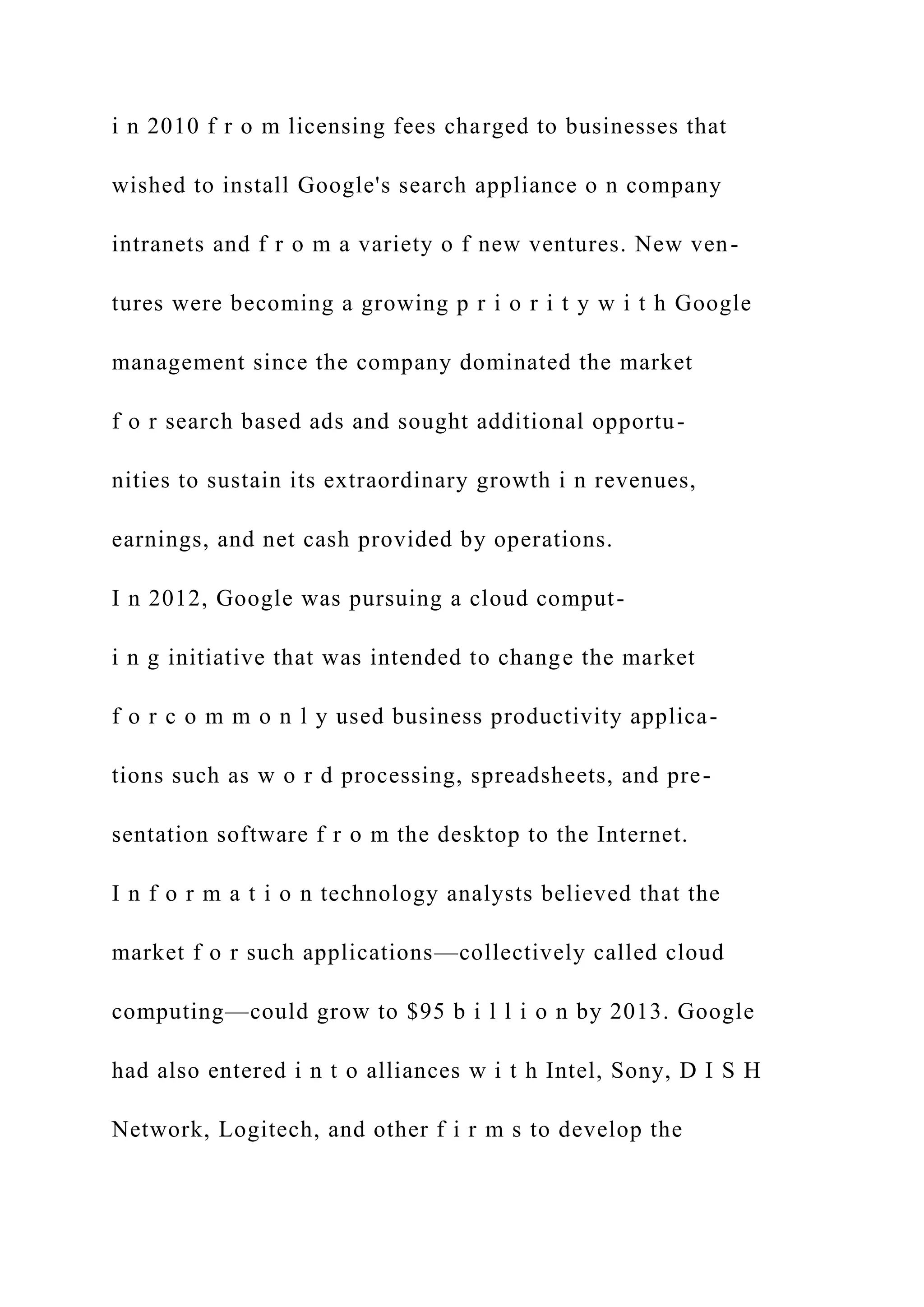i n 2010 f r o m licensing fees charged to businesses that
wished to install Google's search appliance o n company
intranets and f r o m a variety o f new ventures. New ven-
tures were becoming a growing p r i o r i t y w i t h Google
management since the company dominated the market
f o r search based ads and sought additional opportu-
nities to sustain its extraordinary growth i n revenues,
earnings, and net cash provided by operations.
I n 2012, Google was pursuing a cloud comput-
i n g initiative that was intended to change the market
f o r c o m m o n l y used business productivity applica-
tions such as w o r d processing, spreadsheets, and pre-
sentation software f r o m the desktop to the Internet.
I n f o r m a t i o n technology analysts believed that the
market f o r such applications—collectively called cloud
computing—could grow to $95 b i l l i o n by 2013. Google
had also entered i n t o alliances w i t h Intel, Sony, D I S H
Network, Logitech, and other f i r m s to develop the
 